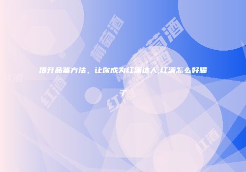提升品鉴方法，让你成为红酒达人,红酒怎么好喝了
