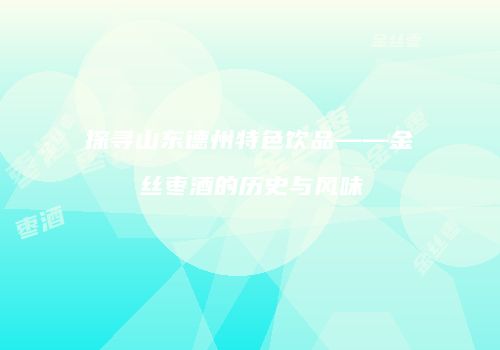 探寻山东德州特色饮品——金丝枣酒的历史与风味