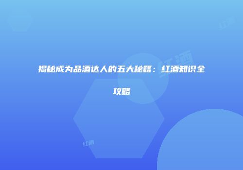 揭秘成为品酒达人的五大秘籍：红酒知识全攻略