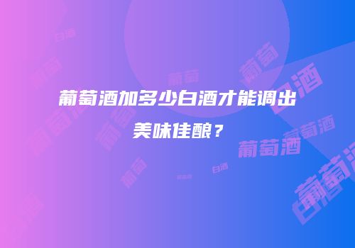 葡萄酒加多少白酒才能调出美味佳酿？