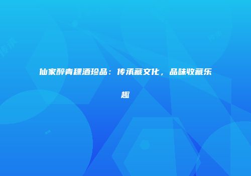 仙家醉青稞酒珍品：传承藏文化，品味收藏乐趣