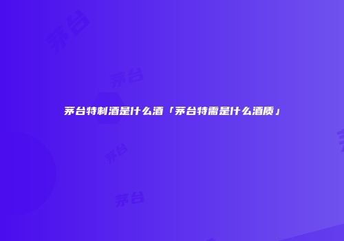 茅台特制酒是什么酒「茅台特需是什么酒质」