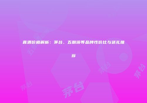 喜酒价格解析：茅台、五粮液等品牌性价比与送礼推荐