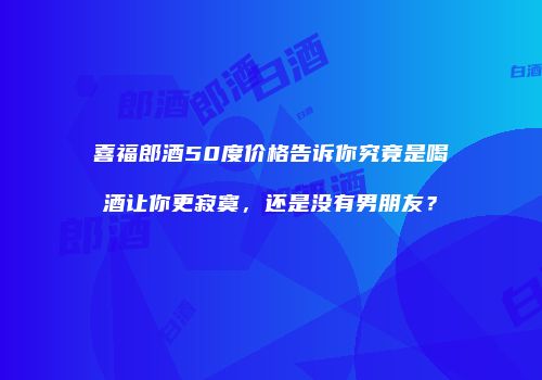喜福郎酒50度价格告诉你究竟是喝酒让你更寂寞，还是没有男朋友？