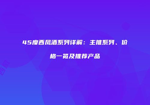 45度西凤酒系列详解：主推系列、价格一览及推荐产品