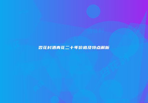 杏花村酒青花二十年价格及特点解析