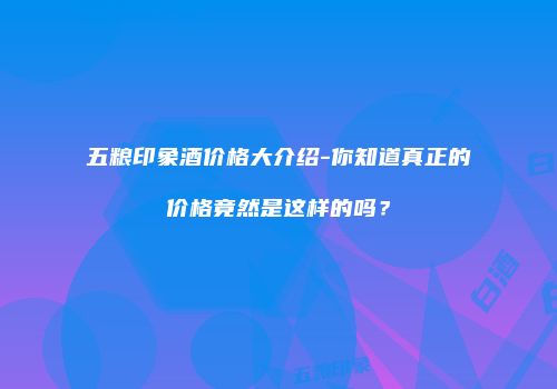 五粮印象酒价格大介绍-你知道真正的价格竟然是这样的吗？
