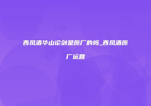 西凤酒华山论剑是原厂的吗_西凤酒原厂运营