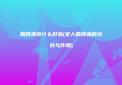 喝啤酒有什么好处(女人喝啤酒的功效与作用)