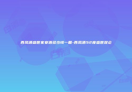 西凤酒盛世家宴酒多少钱一箱-西凤酒52度盛世昆仑