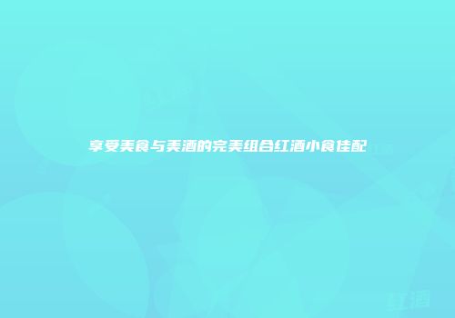 享受美食与美酒的完美组合红酒小食佳配