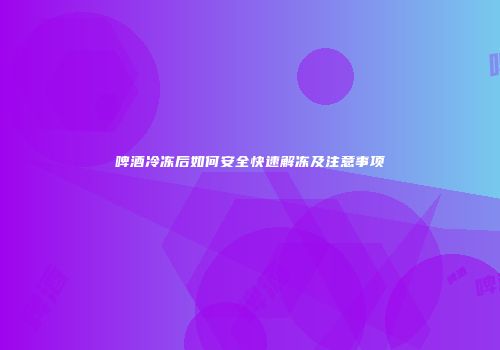啤酒冷冻后如何安全快速解冻及注意事项