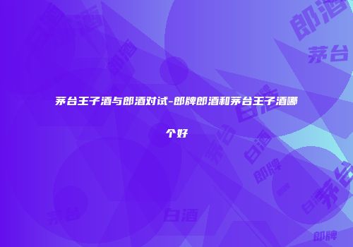 茅台王子酒与郎酒对试-郎牌郎酒和茅台王子酒哪个好