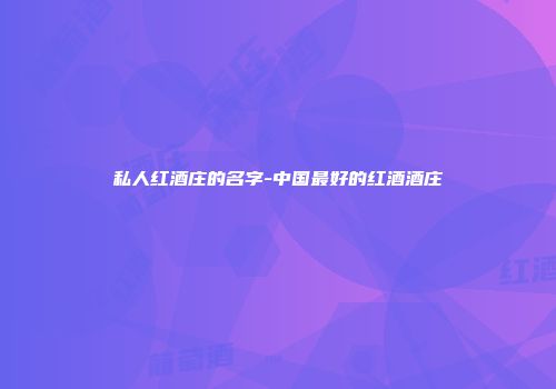 私人红酒庄的名字-中国最好的红酒酒庄