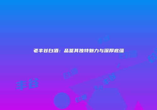 老丰谷白酒：品鉴其独特魅力与深厚底蕴
