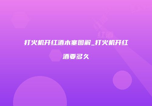 打火机开红酒木塞图解_打火机开红酒要多久