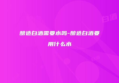 酿造白酒需要水吗-酿造白酒要用什么水