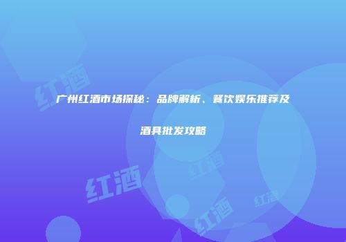 广州红酒市场探秘：品牌解析、餐饮娱乐推荐及酒具批发攻略