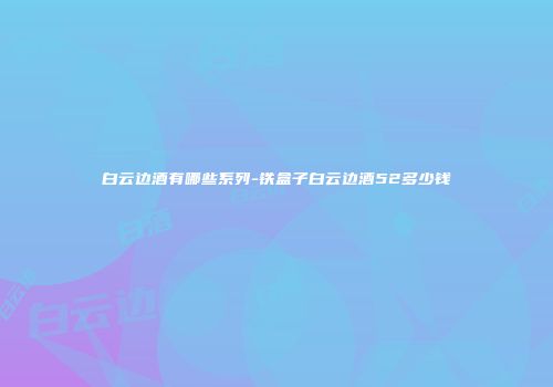 白云边酒有哪些系列-铁盒子白云边酒52多少钱