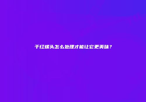 干红螺头怎么处理才能让它更美味？