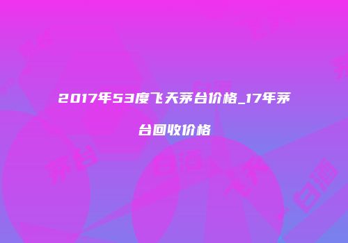 2017年53度飞天茅台价格_17年茅台回收价格