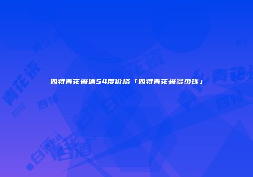 四特青花瓷酒54度价格「四特青花瓷多少钱」