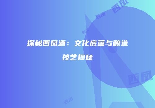探秘西凤酒：文化底蕴与酿造技艺揭秘