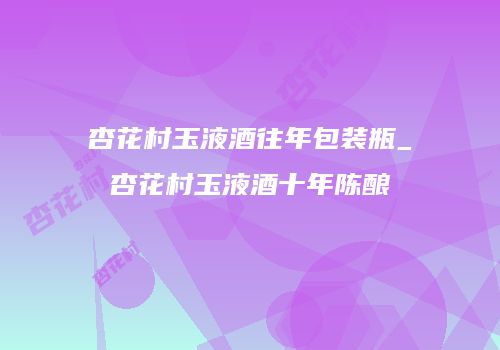 杏花村玉液酒往年包装瓶_杏花村玉液酒十年陈酿
