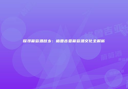 探寻葡萄酒故乡：格鲁吉亚葡萄酒文化全解析