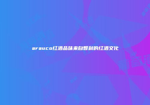 arauco红酒品味来自智利的红酒文化