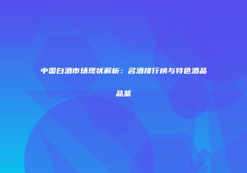 中国白酒市场现状解析：名酒排行榜与特色酒品品鉴