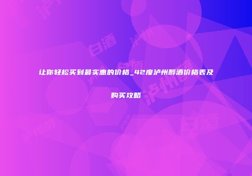 让你轻松买到最实惠的价格_42度泸州醇酒价格表及购买攻略