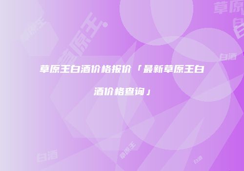 草原王白酒价格报价「最新草原王白酒价格查询」