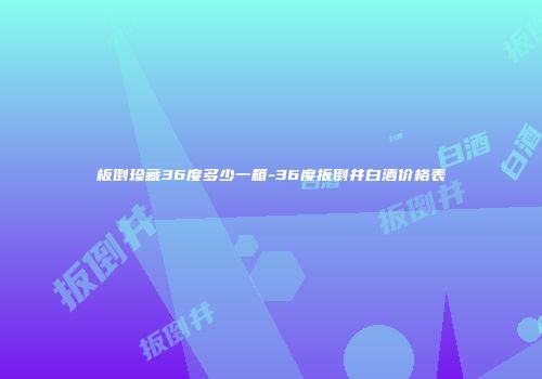 板倒珍藏36度多少一箱-36度扳倒井白酒价格表