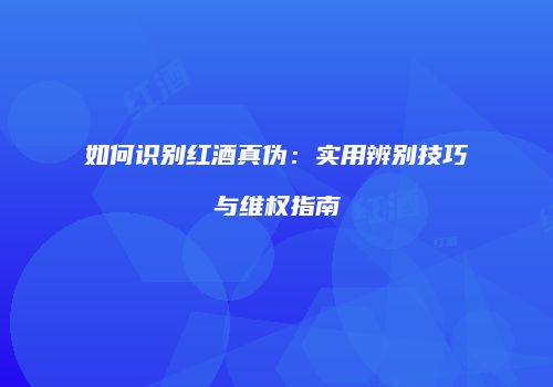 如何识别红酒真伪：实用辨别技巧与维权指南