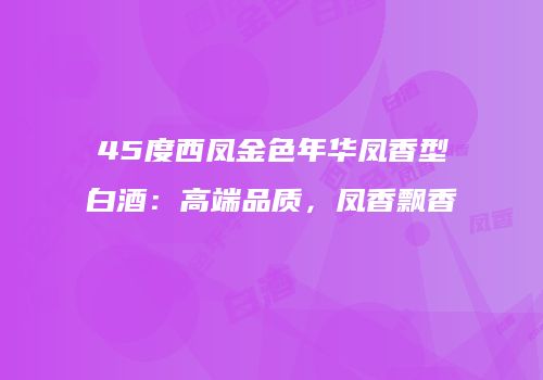 45度西凤金色年华凤香型白酒：高端品质，凤香飘香