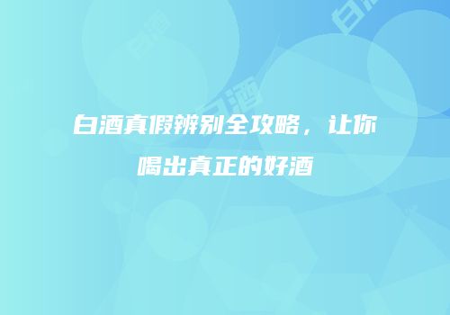 白酒真假辨别全攻略，让你喝出真正的好酒