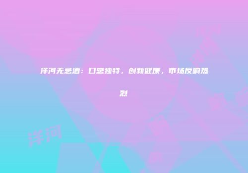 洋河无忌酒：口感独特，创新健康，市场反响热烈
