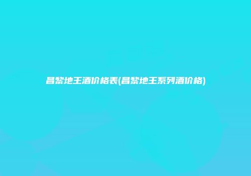 昌黎地王酒价格表(昌黎地王系列酒价格)