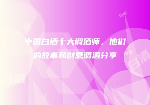 中国白酒十大调酒师，他们的故事和创意调酒分享