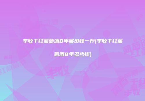丰收干红葡萄酒8年多少钱一斤(丰收干红葡萄酒8年多少钱)
