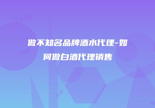 做不知名品牌酒水代理-如何做白酒代理销售