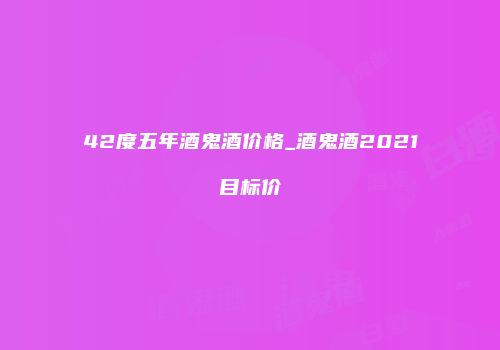 42度五年酒鬼酒价格_酒鬼酒2021目标价