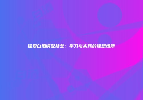 探索白酒调配技艺：学习与实践的理想场所