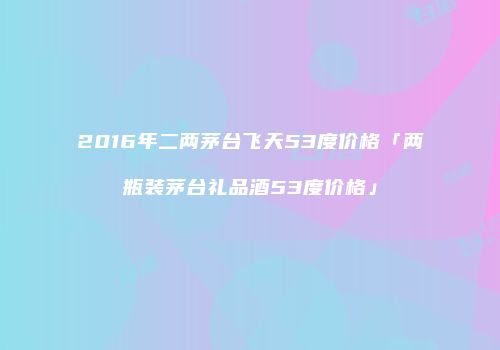 2016年二两茅台飞天53度价格「两瓶装茅台礼品酒53度价格」