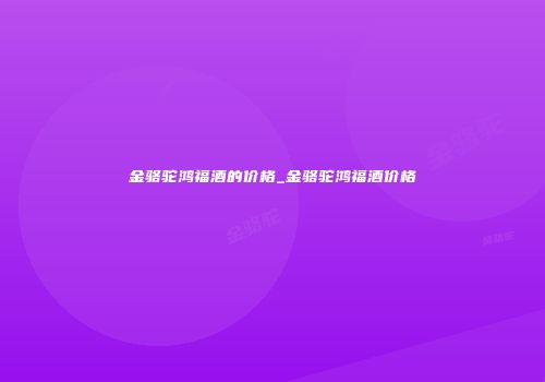 金骆驼鸿福酒的价格_金骆驼鸿福酒价格