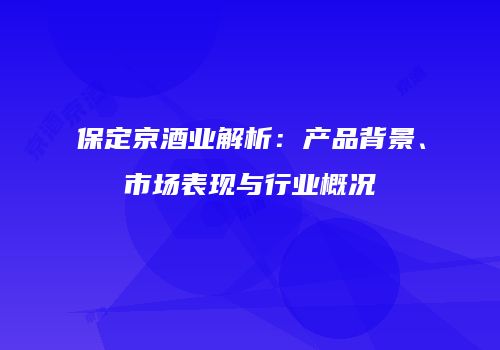 保定京酒业解析：产品背景、市场表现与行业概况