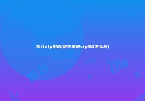 茅台vip用酒(贵宾陈酿vip30怎么样)