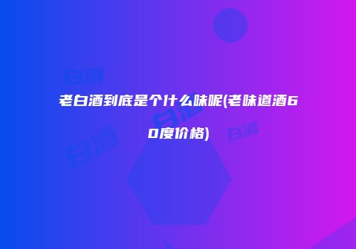 老白酒到底是个什么味呢(老味道酒60度价格)