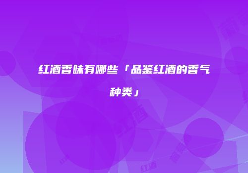 红酒香味有哪些「品鉴红酒的香气种类」